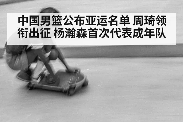 中国男篮公布亚运名单 周琦领衔出征 杨瀚森首次代表成年队