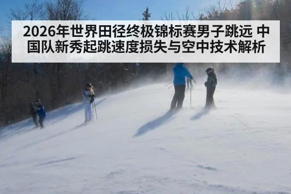 2026年世界田径终极锦标赛男子跳远 中国队新秀起跳速度损失与空中技术解析